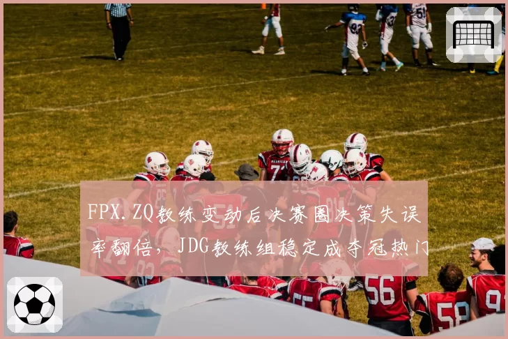 FPX.ZQ教练变动后决赛圈决策失误率翻倍，JDG教练组稳定成夺冠热门