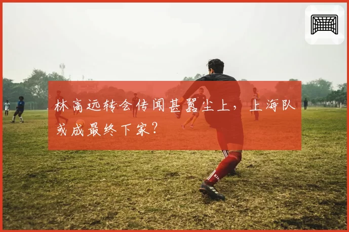 林高远转会传闻甚嚣尘上，上海队或成最终下家？