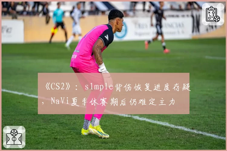 《CS2》：s1mple背伤恢复进度存疑，NaVi夏季休赛期后仍难定主力