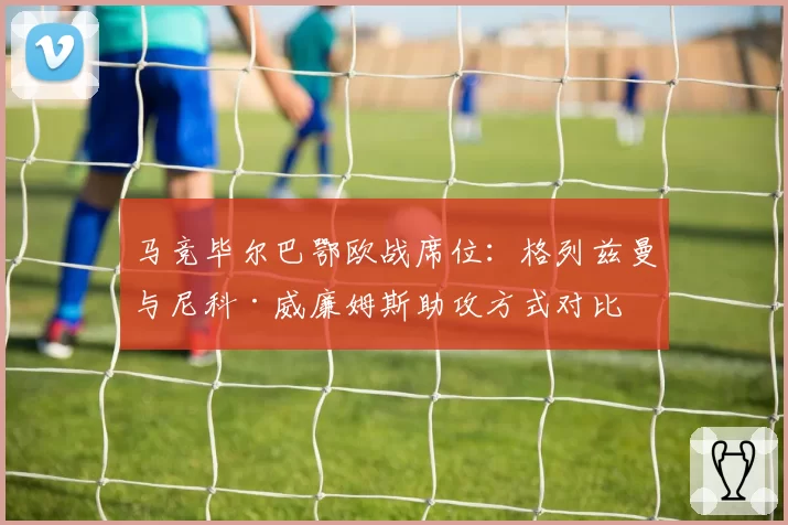 马竞毕尔巴鄂欧战席位：格列兹曼与尼科·威廉姆斯助攻方式对比