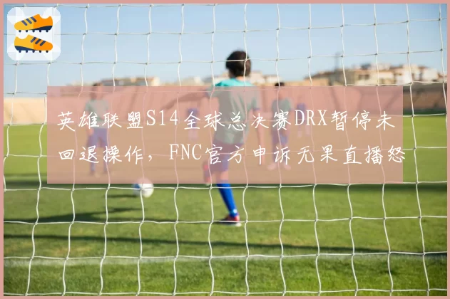 英雄联盟S14全球总决赛DRX暂停未回退操作，FNC官方申诉无果直播怒斥
