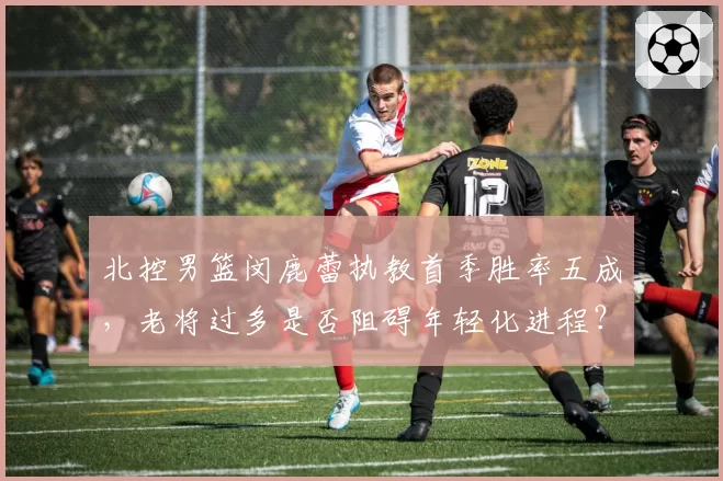 北控男篮闵鹿蕾执教首季胜率五成，老将过多是否阻碍年轻化进程？