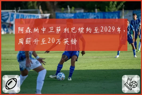 阿森纳中卫萨利巴续约至2029年，周薪升至20万英镑
