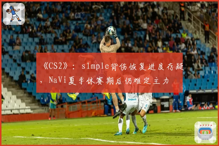 《CS2》:s1mple背伤恢复进度存疑,NaVi夏季休赛期后仍难定主力