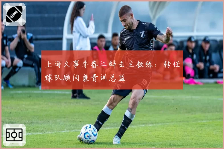上海久事李春江辞去主教练，转任球队顾问兼青训总监