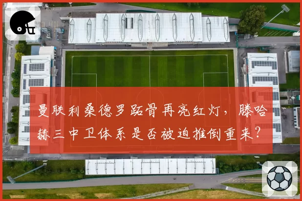 曼联利桑德罗跖骨再亮红灯，滕哈赫三中卫体系是否被迫推倒重来？