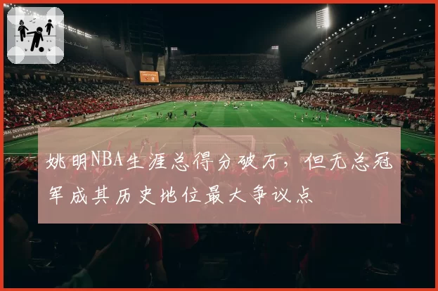 姚明NBA生涯总得分破万，但无总冠军成其历史地位最大争议点