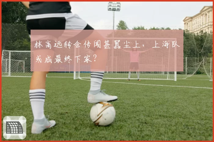 林高远转会传闻甚嚣尘上，上海队或成最终下家？