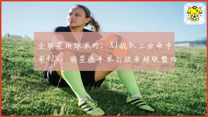 全明星街球派对：XJ战队三分命中率42%，明星选手单打效率超联盟均值1.5倍