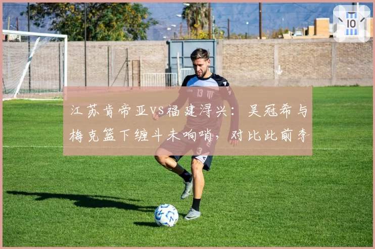 江苏肯帝亚vs福建浔兴:吴冠希与梅克篮下缠斗未响哨,对比此前李江淮相同动作遭追罚尺度失衡