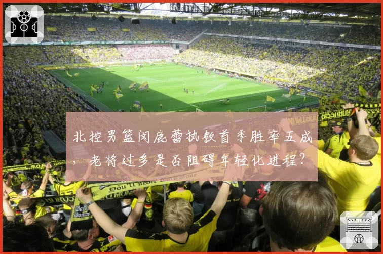 北控男篮闵鹿蕾执教首季胜率五成，老将过多是否阻碍年轻化进程？