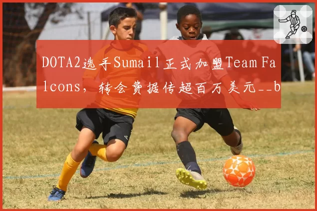 DOTA2选手Sumail正式加盟Team Falcons，转会费据传超百万美元__br_