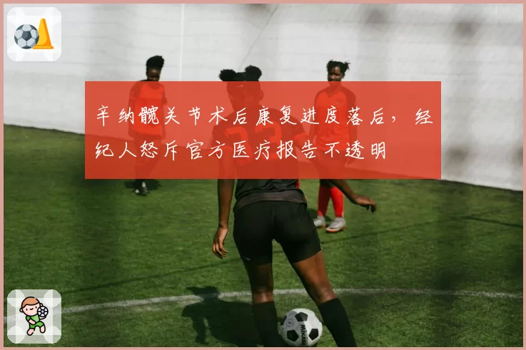 辛纳髋关节术后康复进度落后，经纪人怒斥官方医疗报告不透明