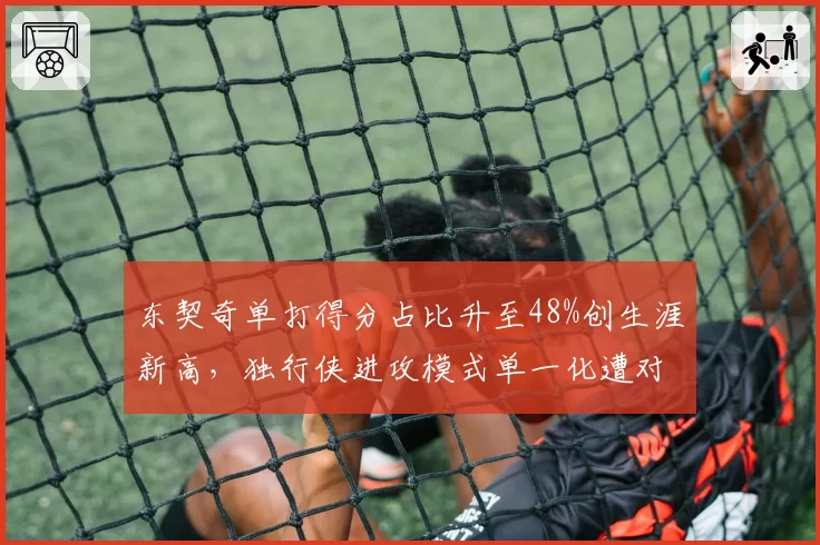 东契奇单打得分占比升至48%创生涯新高，独行侠进攻模式单一化遭对手针对性部署