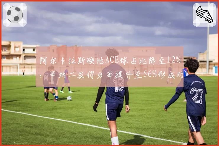 阿尔卡拉斯硬地ACE球占比降至12%，辛纳二发得分率提升至56%形成对比