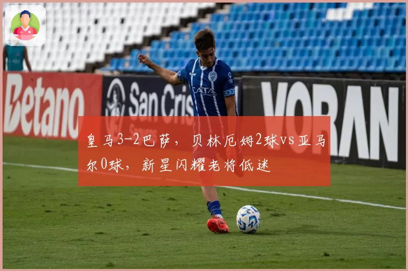 皇马3-2巴萨，贝林厄姆2球vs亚马尔0球，新星闪耀老将低迷