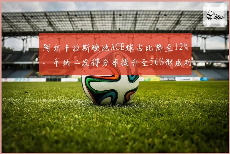 阿尔卡拉斯硬地ACE球占比降至12%，辛纳二发得分率提升至56%形成对比