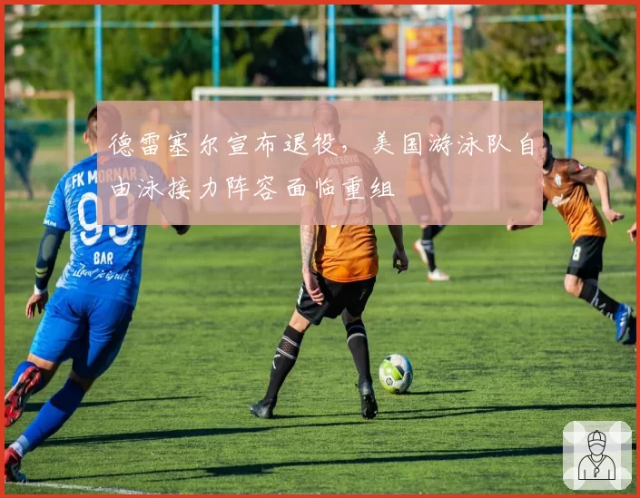 德雷塞尔宣布退役，美国游泳队自由泳接力阵容面临重组