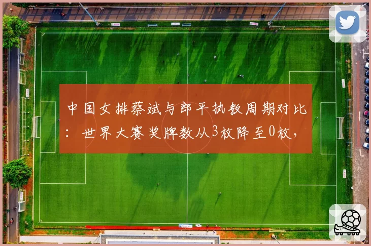 中国女排蔡斌与郎平执教周期对比:世界大赛奖牌数从3枚降至0枚,奥运资格堪忧