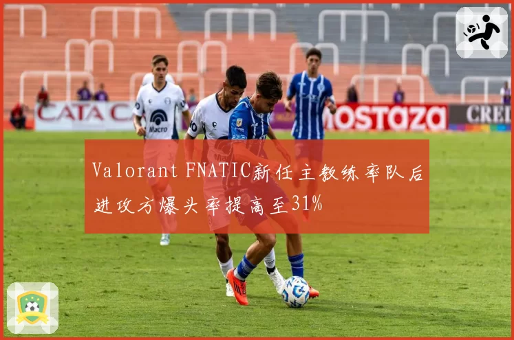 Valorant FNATIC新任主教练率队后进攻方爆头率提高至31%