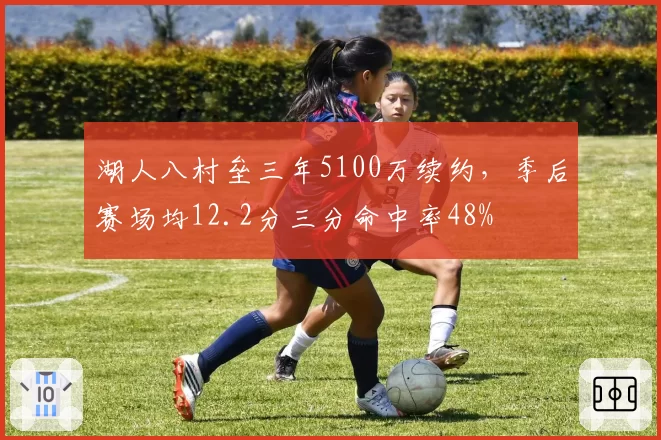 湖人八村垒三年5100万续约，季后赛场均12.2分三分命中率48%