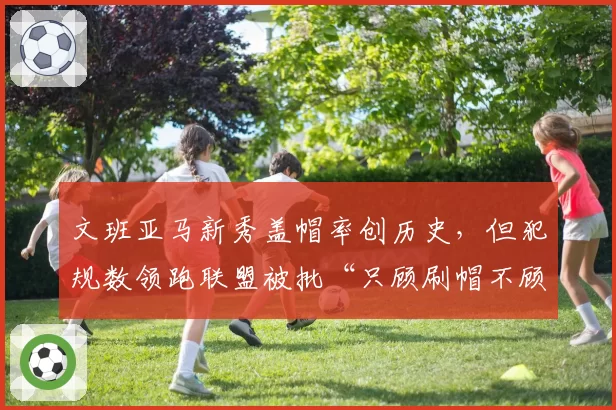 文班亚马新秀盖帽率创历史，但犯规数领跑联盟被批“只顾刷帽不顾防守”