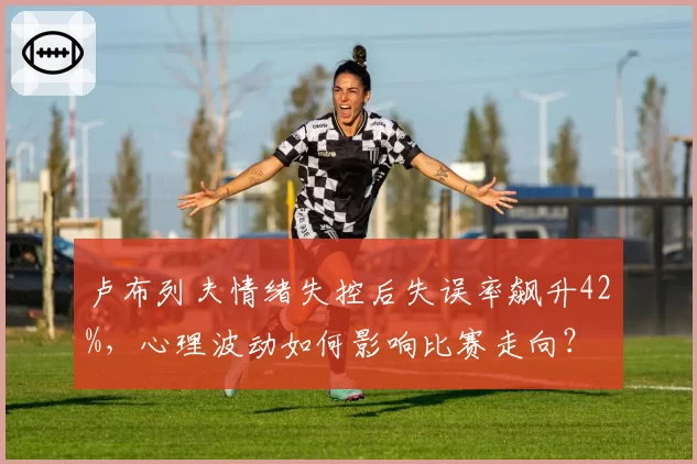 卢布列夫情绪失控后失误率飙升42%，心理波动如何影响比赛走向？