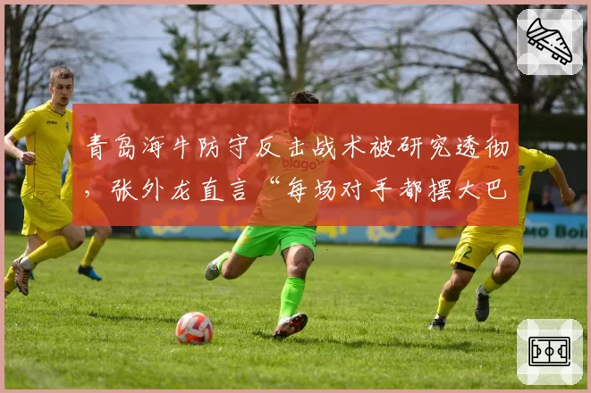 青岛海牛防守反击战术被研究透彻，张外龙直言“每场对手都摆大巴”