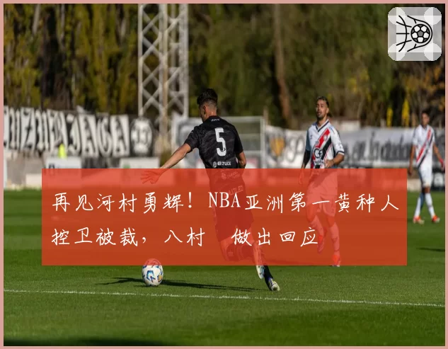 再见河村勇辉！NBA亚洲第一黄种人控卫被裁，八村塁做出回应