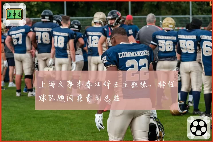 上海久事李春江辞去主教练，转任球队顾问兼青训总监