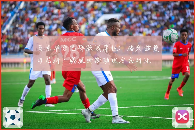 马竞毕尔巴鄂欧战席位：格列兹曼与尼科·威廉姆斯助攻方式对比