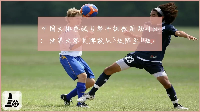 中国女排蔡斌与郎平执教周期对比：世界大赛奖牌数从3枚降至0枚，奥运资格堪忧