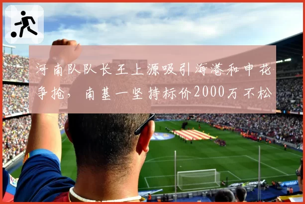 河南队队长王上源吸引海港和申花争抢，南基一坚持标价2000万不松口