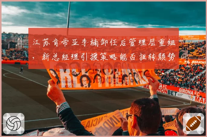 江苏肯帝亚李楠卸任后管理层重组，新总经理引援策略能否扭转颓势？