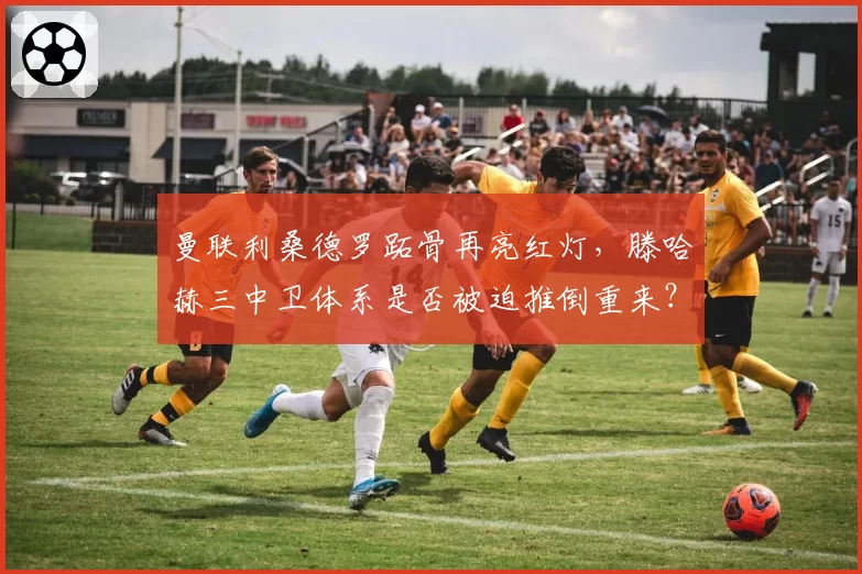 曼联利桑德罗跖骨再亮红灯，滕哈赫三中卫体系是否被迫推倒重来？