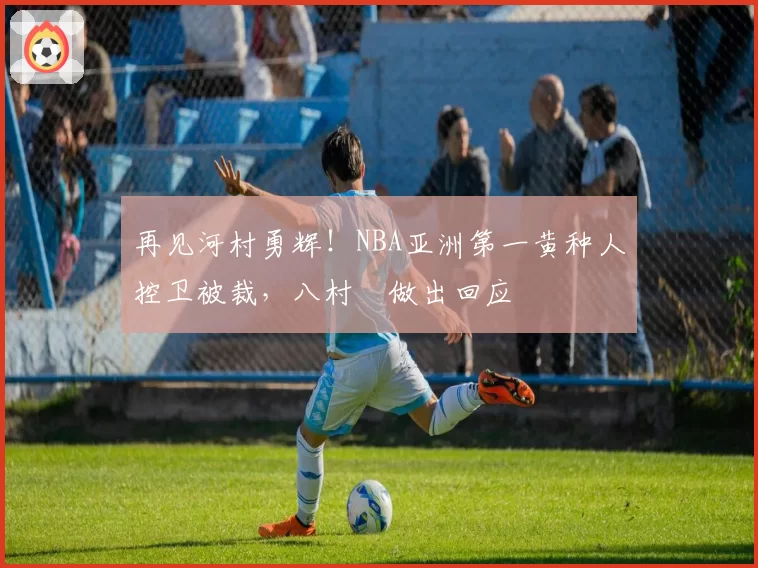 再见河村勇辉！NBA亚洲第一黄种人控卫被裁，八村塁做出回应